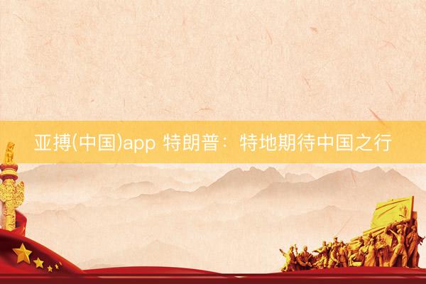 亚搏(中国)app 特朗普：特地期待中国之行