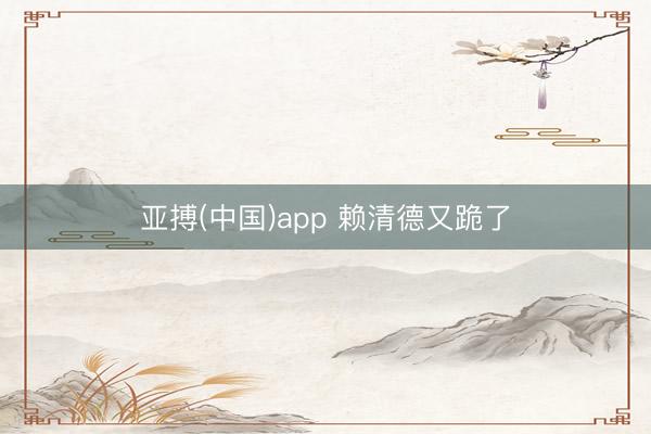 亚搏(中国)app 赖清德又跪了