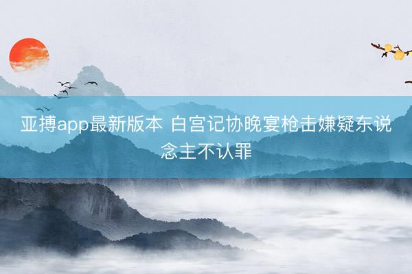亚搏app最新版本 白宫记协晚宴枪击嫌疑东说念主不认罪