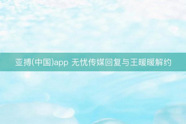 亚搏(中国)app 无忧传媒回复与王暖暖解约