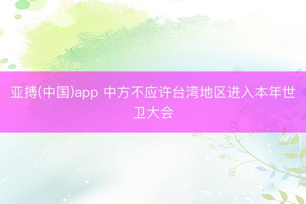 亚搏(中国)app 中方不应许台湾地区进入本年世卫大会
