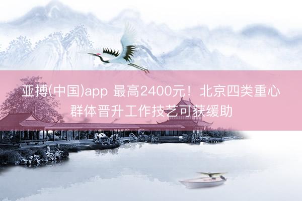亚搏(中国)app 最高2400元!北京四类重心群体晋升工作技艺可获缓助