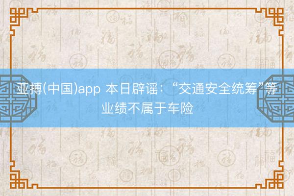 亚搏(中国)app 本日辟谣:“交通安全统筹”等业绩不属于车险
