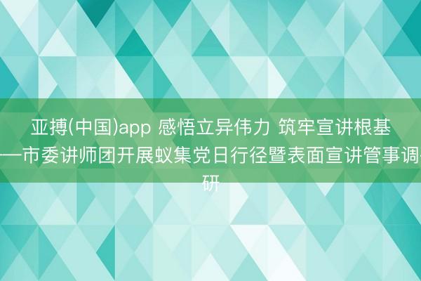 亚搏(中国)app 感悟立异伟力 筑牢宣讲根基——市委讲师团开展蚁集党日行径暨表面宣讲管事调研