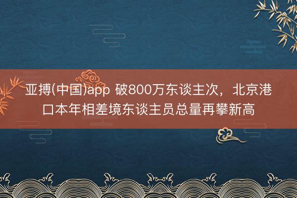 亚搏(中国)app 破800万东谈主次，北京港口本年相差境东谈主员总量再攀新高