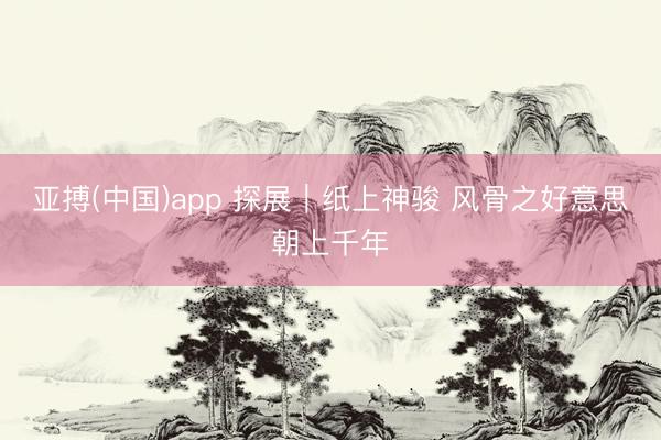 亚搏(中国)app 探展|纸上神骏 风骨之好意思朝上千年