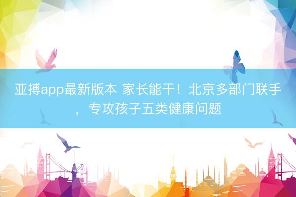 亚搏app最新版本 家长能干!北京多部门联手,专攻孩子五类健康问题