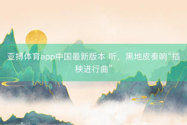 亚搏体育app中国最新版本 听，黑地皮奏响“插秧进行曲”