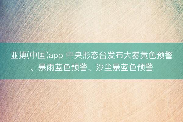 亚搏(中国)app 中央形态台发布大雾黄色预警、暴雨蓝色预警、沙尘暴蓝色预警