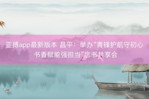 亚搏app最新版本 昌平：举办“青锋护航守初心 书香赋能强担当”念书共享会