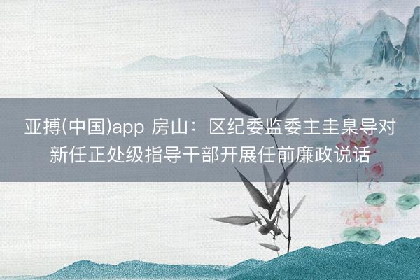 亚搏(中国)app 房山:区纪委监委主圭臬导对新任正处级指导干部开展任前廉政说话
