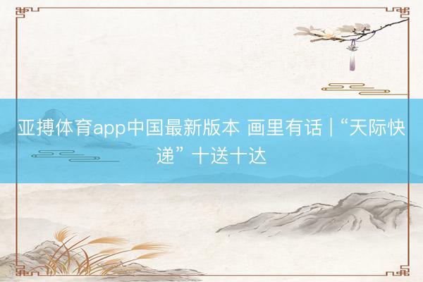亚搏体育app中国最新版本 画里有话 | “天际快递” 十送十达