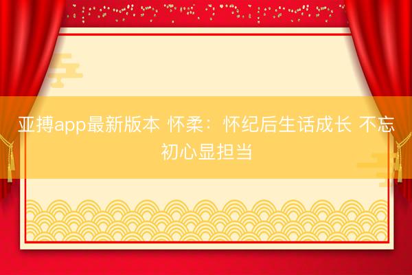 亚搏app最新版本 怀柔:怀纪后生话成长 不忘初心显担当