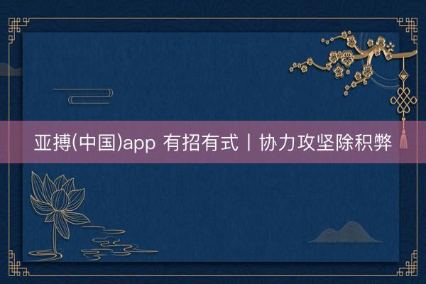 亚搏(中国)app 有招有式丨协力攻坚除积弊
