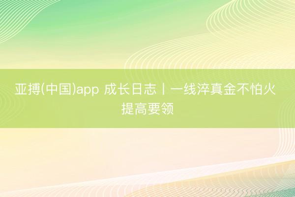 亚搏(中国)app 成长日志丨一线淬真金不怕火 提高要领