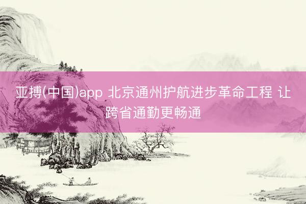 亚搏(中国)app 北京通州护航进步革命工程 让跨省通勤更畅通
