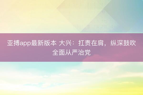 亚搏app最新版本 大兴:扛责在肩,纵深鼓吹全面从严治党