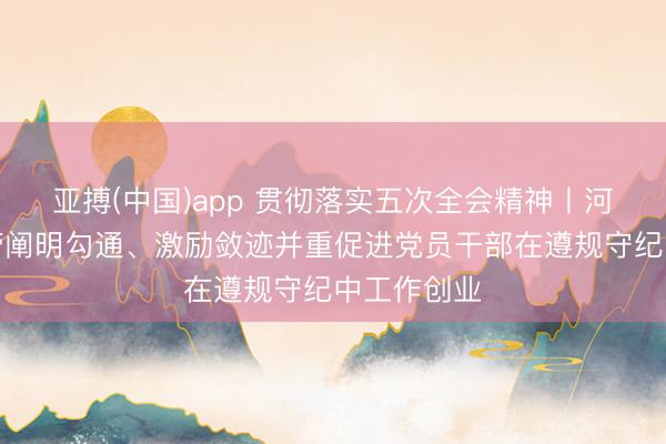 亚搏(中国)app 贯彻落实五次全会精神丨河南对峙严管阐明勾通、激励敛迹并重促进党员干部在遵规守纪中工作创业