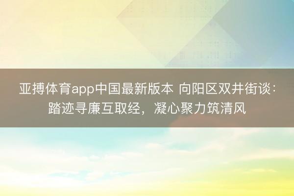 亚搏体育app中国最新版本 向阳区双井街谈:踏迹寻廉互取经,凝心聚力筑清风
