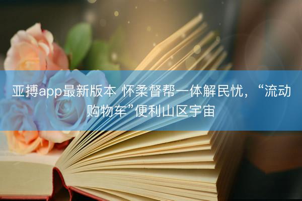 亚搏app最新版本 怀柔督帮一体解民忧,“流动购物车”便利山区宇宙