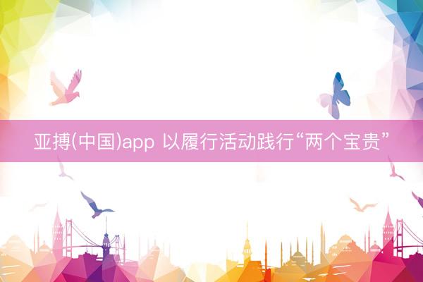 亚搏(中国)app 以履行活动践行“两个宝贵”