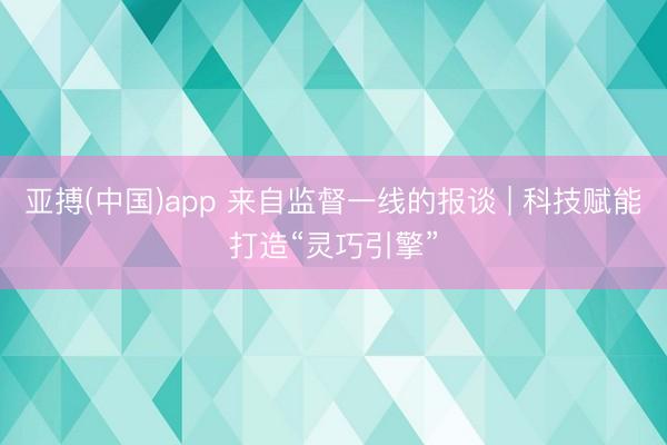 亚搏(中国)app 来自监督一线的报谈 | 科技赋能打造“灵巧引擎”