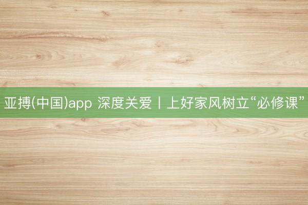 亚搏(中国)app 深度关爱丨上好家风树立“必修课”