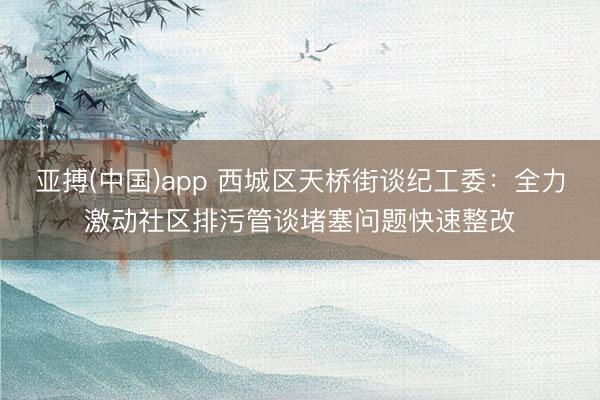 亚搏(中国)app 西城区天桥街谈纪工委：全力激动社区排污管谈堵塞问题快速整改