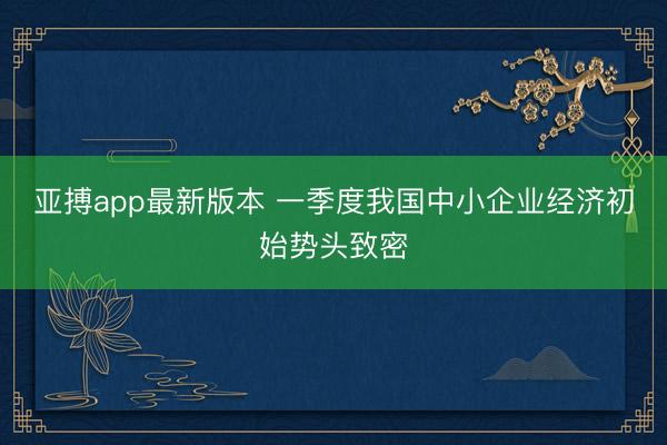 亚搏app最新版本 一季度我国中小企业经济初始势头致密