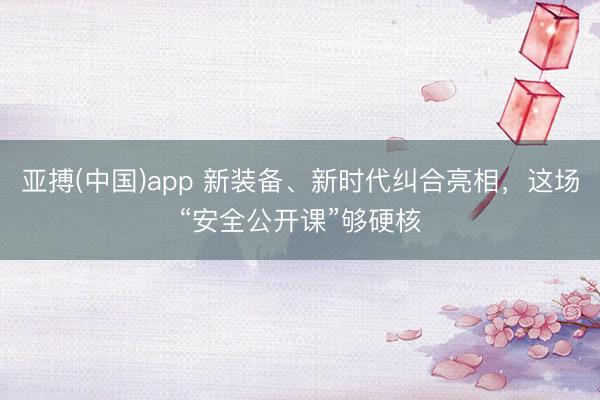 亚搏(中国)app 新装备、新时代纠合亮相,这场“安全公开课”够硬核