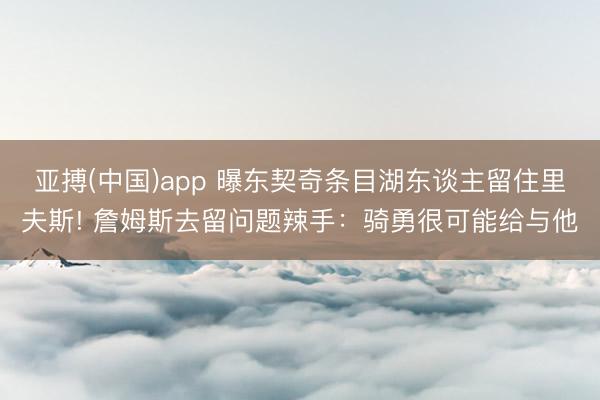 亚搏(中国)app 曝东契奇条目湖东谈主留住里夫斯! 詹姆斯去留问题辣手：骑勇很可能给与他