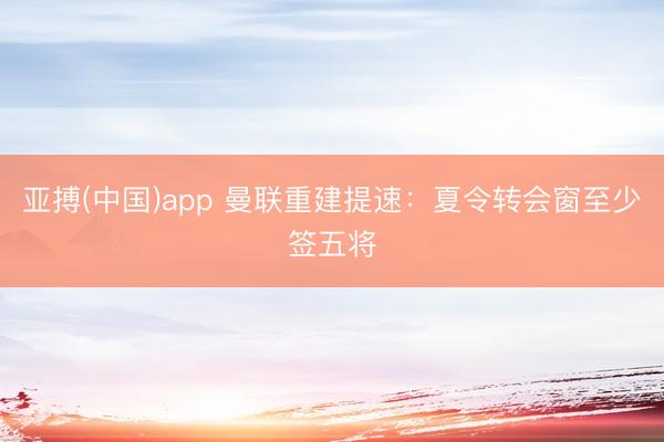 亚搏(中国)app 曼联重建提速:夏令转会窗至少签五将