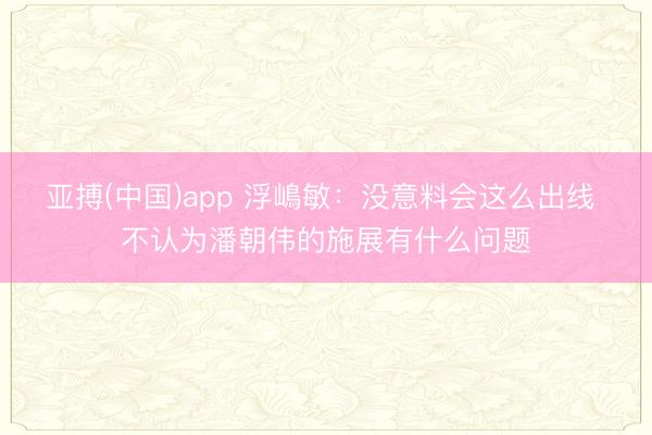 亚搏(中国)app 浮嶋敏：没意料会这么出线 不认为潘朝伟的施展有什么问题