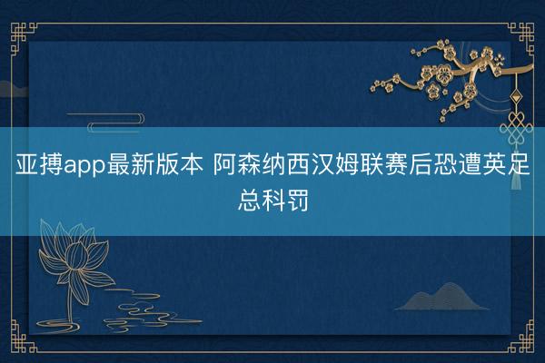 亚搏app最新版本 阿森纳西汉姆联赛后恐遭英足总科罚