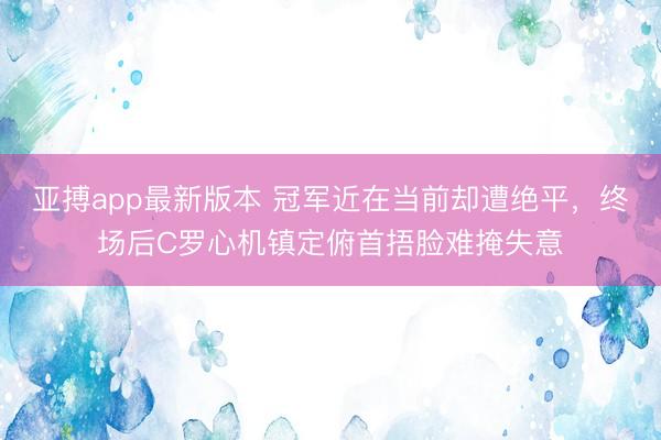 亚搏app最新版本 冠军近在当前却遭绝平,终场后C罗心机镇定俯首捂脸难掩失意