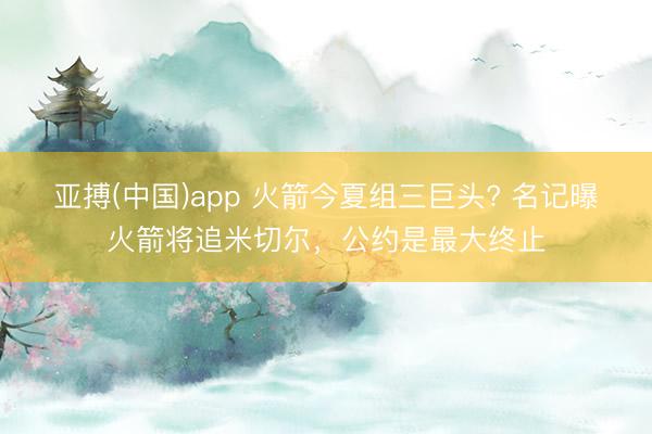 亚搏(中国)app 火箭今夏组三巨头? 名记曝火箭将追米切尔,公约是最大终止