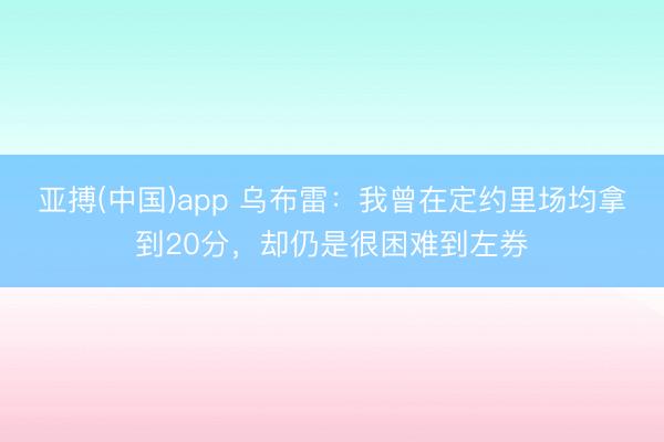 亚搏(中国)app 乌布雷:我曾在定约里场均拿到20分,却仍是很困难到左券
