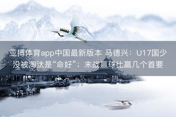 亚搏体育app中国最新版本 马德兴:U17国少没被淘汰是“命好”;末战赢球比赢几个首要