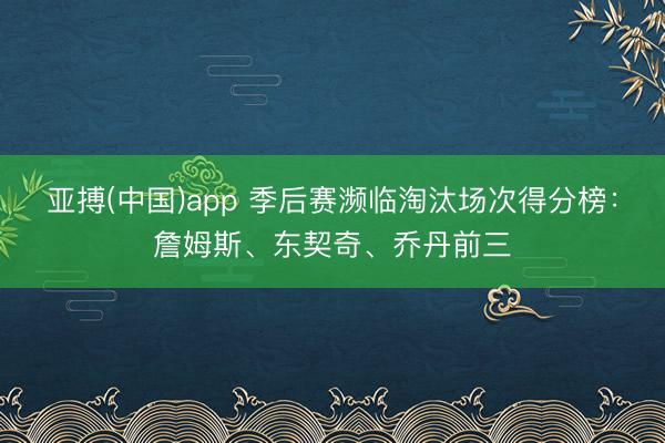 亚搏(中国)app 季后赛濒临淘汰场次得分榜：詹姆斯、东契奇、乔丹前三