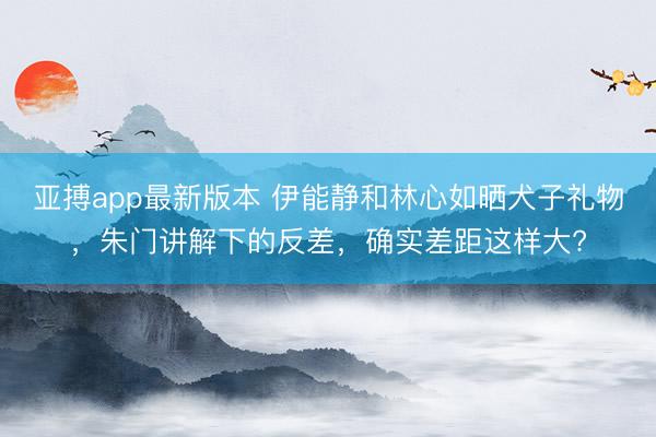 亚搏app最新版本 伊能静和林心如晒犬子礼物,朱门讲解下的反差,确实差距这样大?