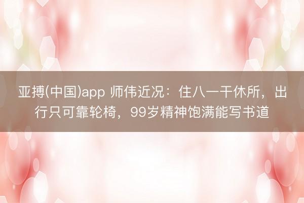 亚搏(中国)app 师伟近况:住八一干休所,出行只可靠轮椅,99岁精神饱满能写书道