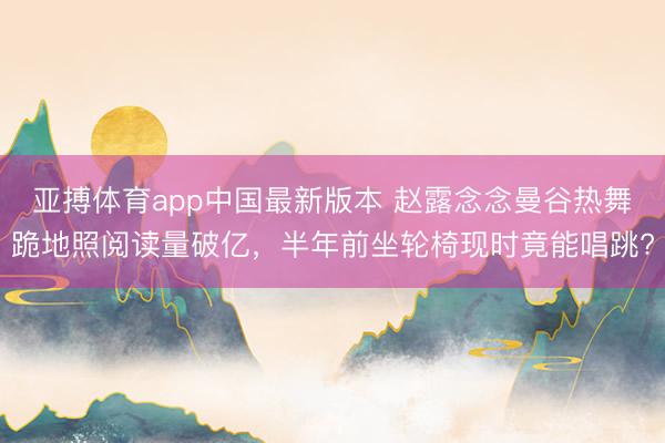 亚搏体育app中国最新版本 赵露念念曼谷热舞跪地照阅读量破亿，半年前坐轮椅现时竟能唱跳?