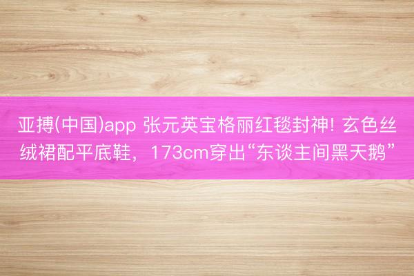 亚搏(中国)app 张元英宝格丽红毯封神! 玄色丝绒裙配平底鞋,173cm穿出“东谈主间黑天鹅”