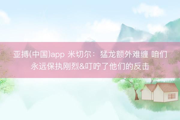 亚搏(中国)app 米切尔:猛龙额外难缠 咱们永远保执刚烈&叮咛了他们的反击