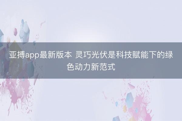 亚搏app最新版本 灵巧光伏是科技赋能下的绿色动力新范式