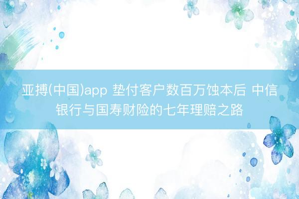 亚搏(中国)app 垫付客户数百万蚀本后 中信银行与国寿财险的七年理赔之路