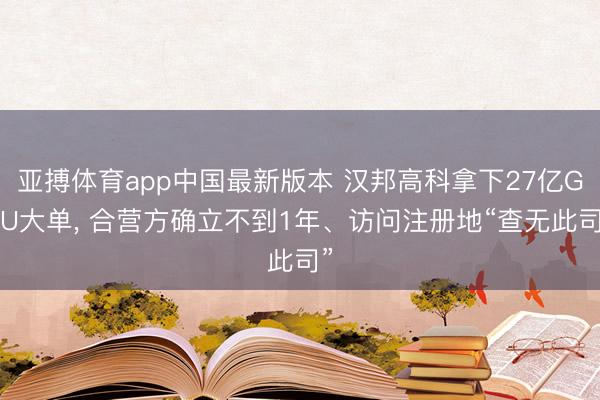 亚搏体育app中国最新版本 汉邦高科拿下27亿GPU大单， 合营方确立不到1年、访问注册地“查无此司”