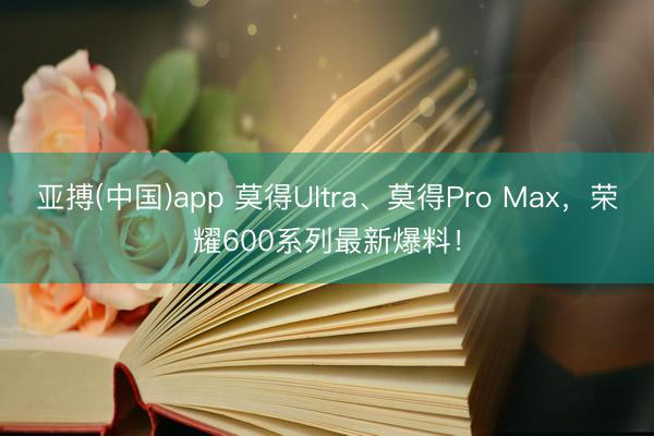 亚搏(中国)app 莫得Ultra、莫得Pro Max,荣耀600系列最新爆料!