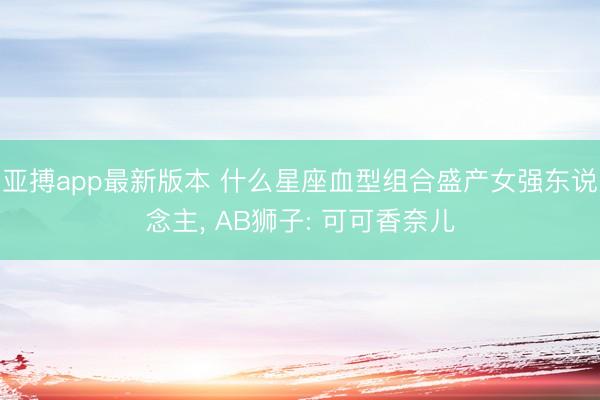 亚搏app最新版本 什么星座血型组合盛产女强东说念主， AB狮子: 可可香奈儿