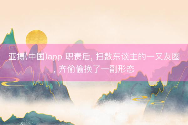 亚搏(中国)app 职责后， 扫数东谈主的一又友圈， 齐偷偷换了一副形态